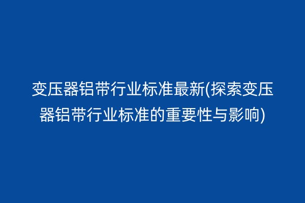 变压器铝带行业标准*新(探索变压器铝带行业标准的重要性与影响)